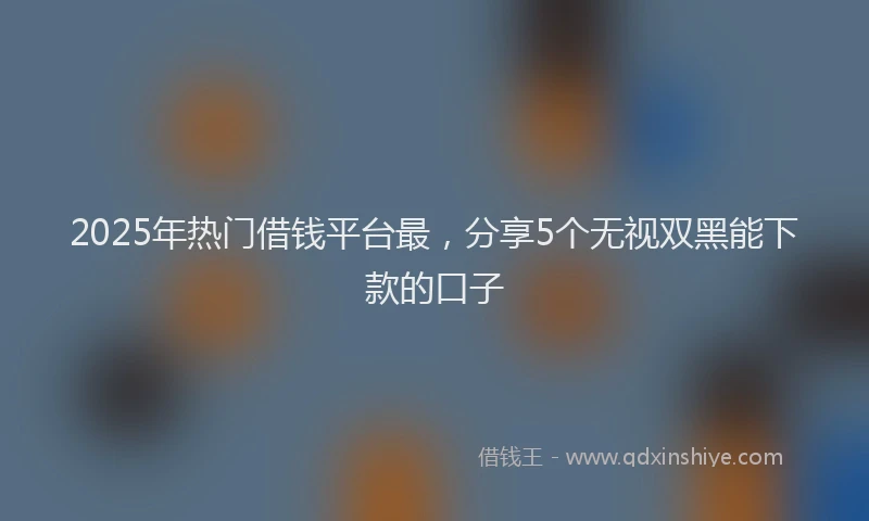 2025年热门借钱平台最，分享5个无视双黑能下款的口子