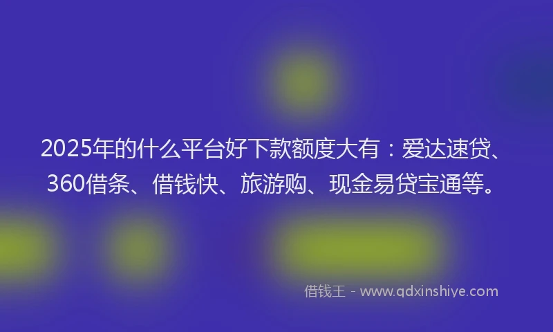 2025年的什么平台好下款额度大有：爱达速贷、360借条、借钱快、旅游购、现金易贷宝通等。