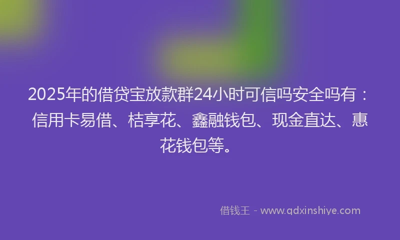 2025年的借贷宝放款群24小时可信吗安全吗有：信用卡易借、桔享花、鑫融钱包、现金直达、惠花钱包等。