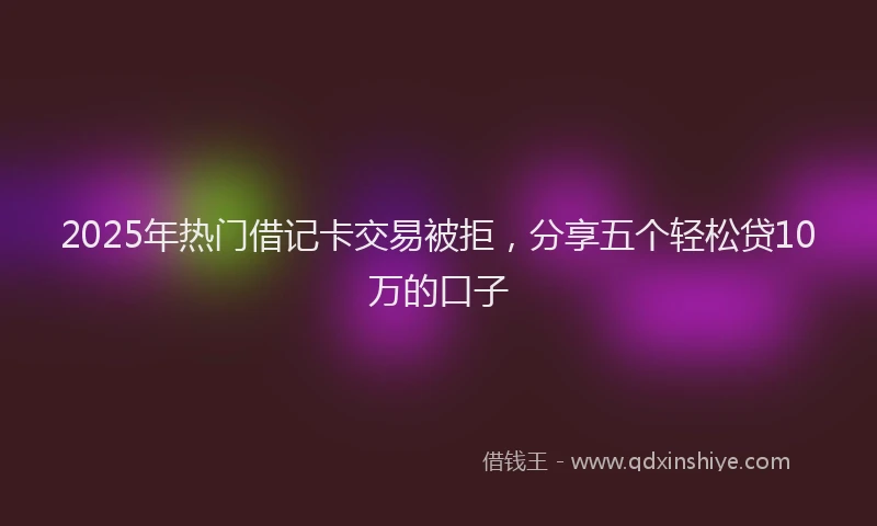 2025年热门借记卡交易被拒，分享五个轻松贷10万的口子