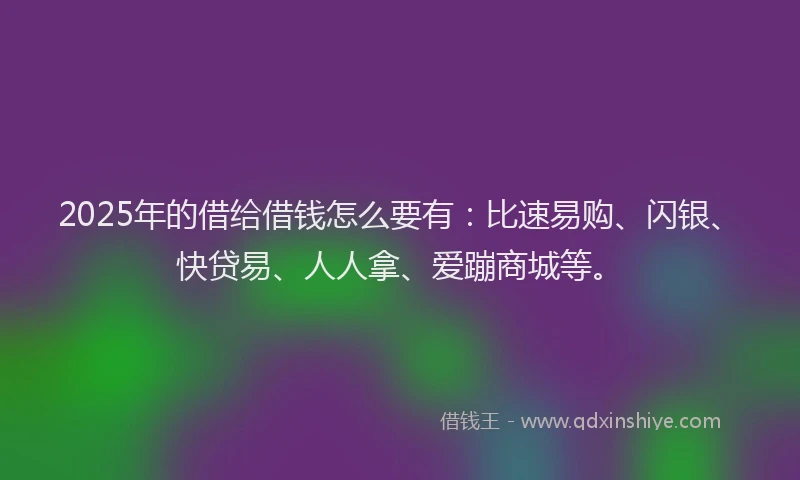 2025年的借给借钱怎么要有：比速易购、闪银、快贷易、人人拿、爱蹦商城等。