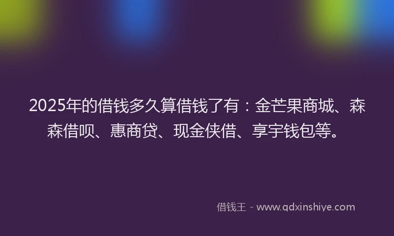 2025年的借钱多久算借钱了有：金芒果商城、森森借呗、惠商贷、现金侠借、享宇钱包等。