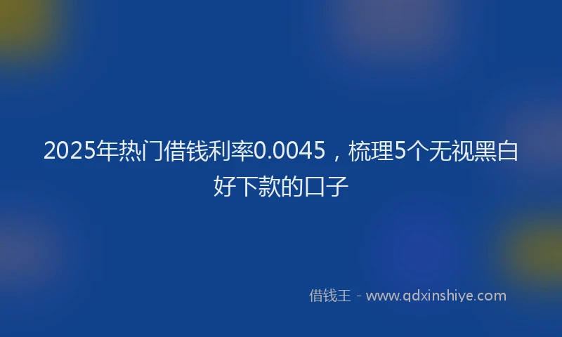 2025年热门借钱利率0.0045，梳理5个无视黑白好下款的口子