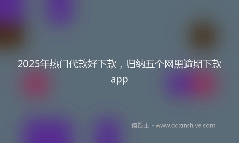 2025年热门代款好下款，归纳五个网黑逾期下款app