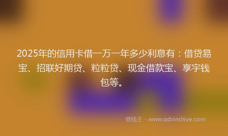 2025年的信用卡借一万一年多少利息有：借贷易宝、招联好期贷、粒粒贷、现金借款宝、享宇钱包等。