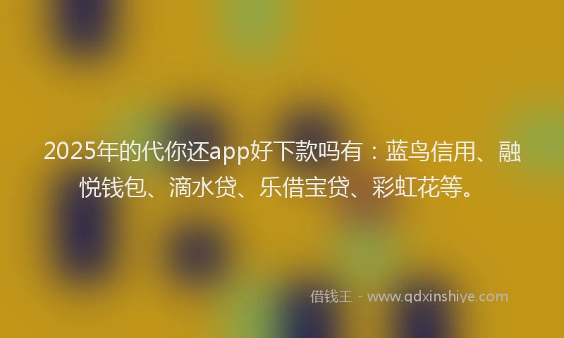 2025年的代你还app好下款吗有：蓝鸟信用、融悦钱包、滴水贷、乐借宝贷、彩虹花等。