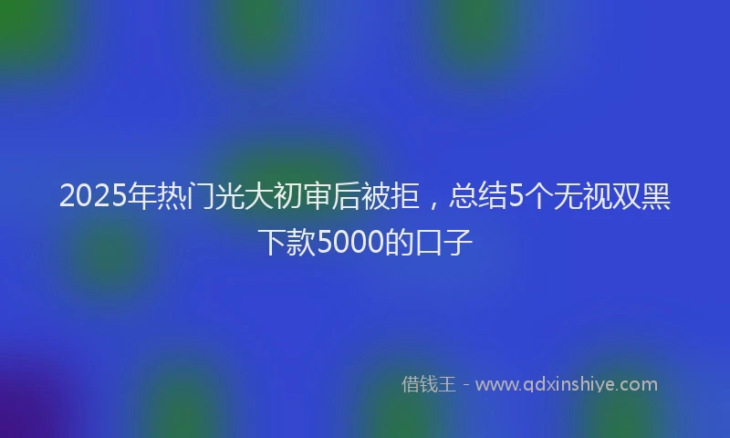 2025年热门光大初审后被拒，总结5个无视双黑下款5000的口子