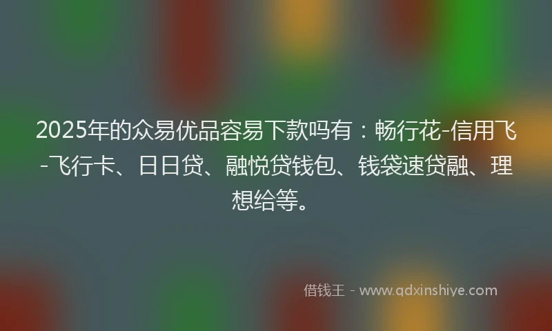 2025年的众易优品容易下款吗有：畅行花-信用飞-飞行卡、日日贷、融悦贷钱包、钱袋速贷融、理想给等。