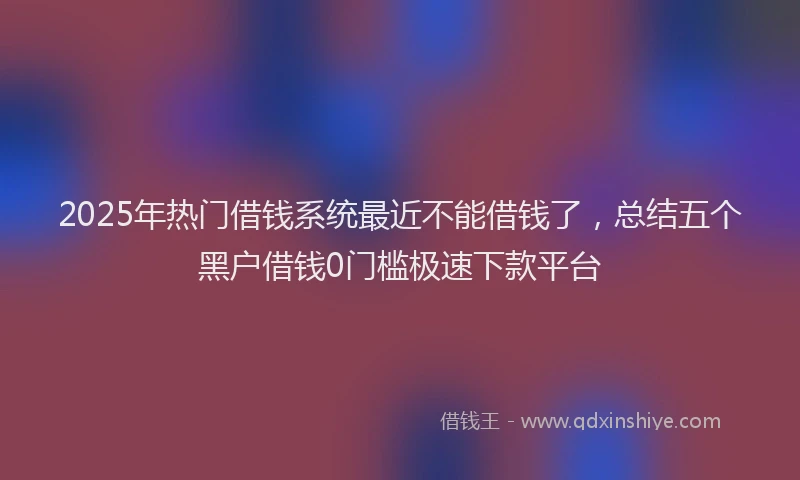 2025年热门借钱系统最近不能借钱了，总结五个黑户借钱0门槛极速下款平台