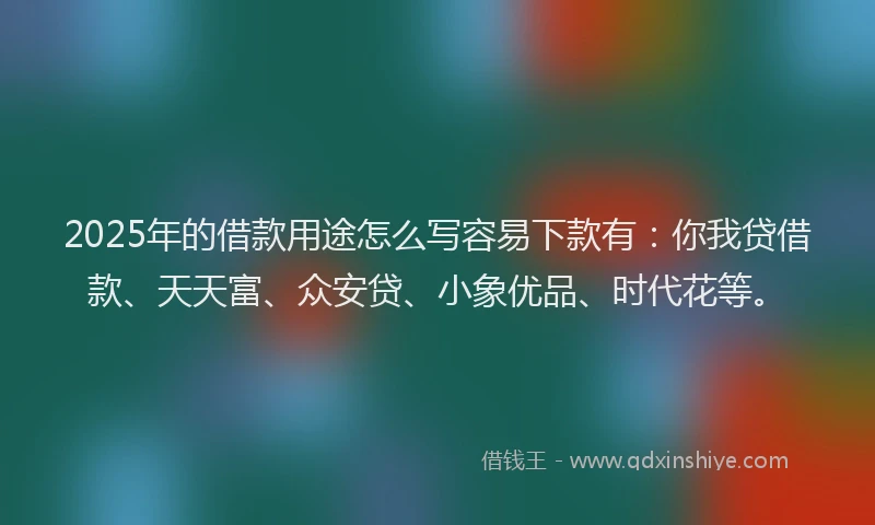 2025年的借款用途怎么写容易下款有：你我贷借款、天天富、众安贷、小象优品、时代花等。