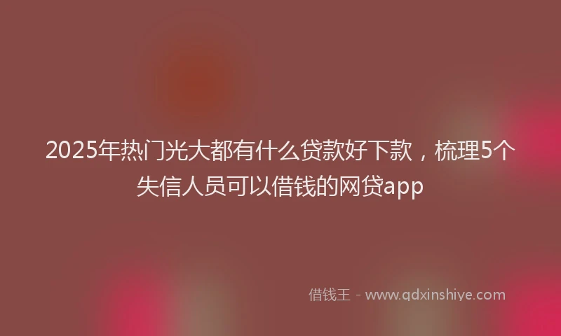 2025年热门光大都有什么贷款好下款，梳理5个失信人员可以借钱的网贷app