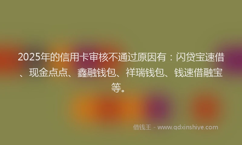2025年的信用卡审核不通过原因有：闪贷宝速借、现金点点、鑫融钱包、祥瑞钱包、钱速借融宝等。