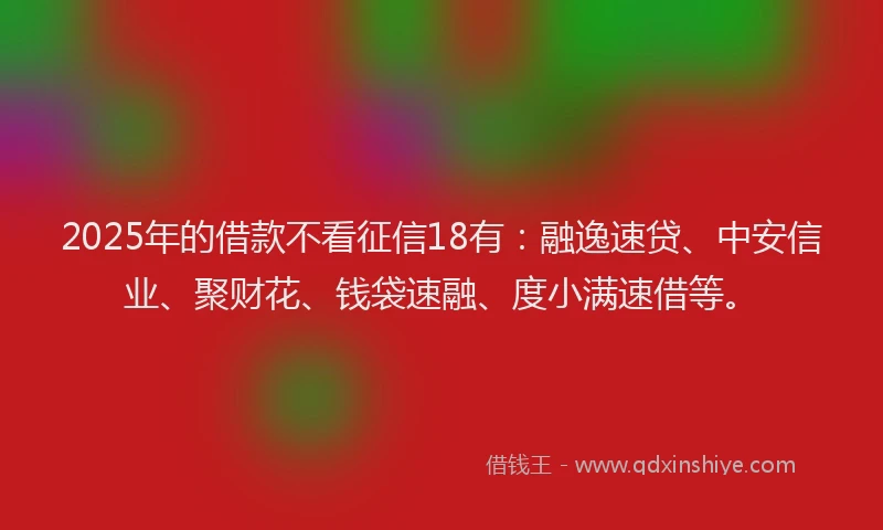 2025年的借款不看征信18有：融逸速贷、中安信业、聚财花、钱袋速融、度小满速借等。