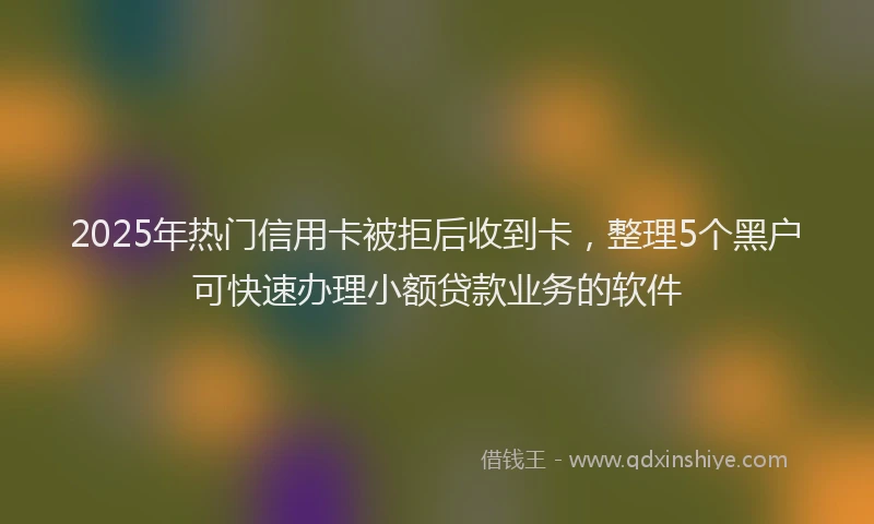 2025年热门信用卡被拒后收到卡，整理5个黑户可快速办理小额贷款业务的软件
