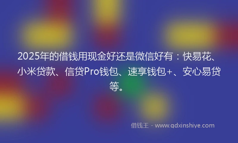 2025年的借钱用现金好还是微信好有：快易花、小米贷款、信贷Pro钱包、速享钱包+、安心易贷等。