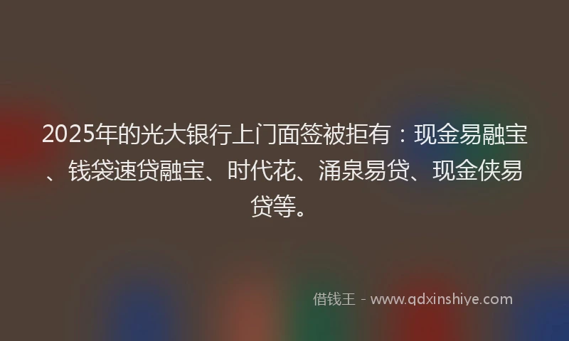 2025年的光大银行上门面签被拒有：现金易融宝、钱袋速贷融宝、时代花、涌泉易贷、现金侠易贷等。