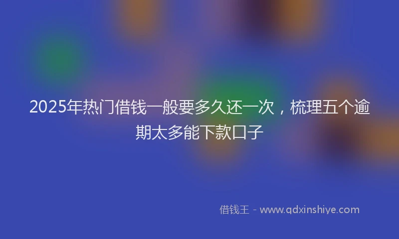 2025年热门借钱一般要多久还一次，梳理五个逾期太多能下款口子