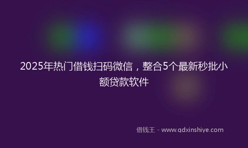 2025年热门借钱扫码微信，整合5个最新秒批小额贷款软件