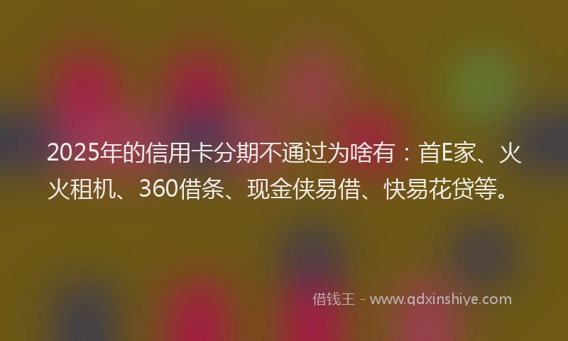 2025年的信用卡分期不通过为啥有：首E家、火火租机、360借条、现金侠易借、快易花贷等。