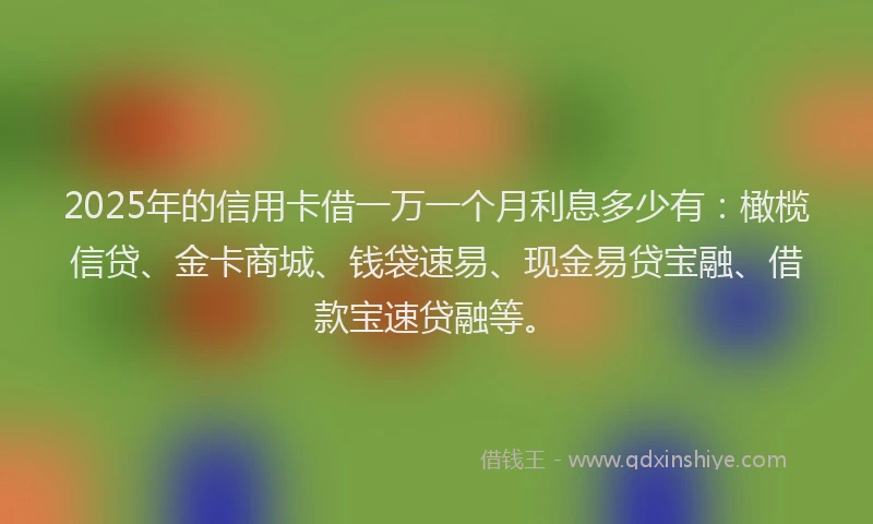 2025年的信用卡借一万一个月利息多少有：橄榄信贷、金卡商城、钱袋速易、现金易贷宝融、借款宝速贷融等。