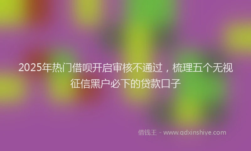 2025年热门借呗开启审核不通过，梳理五个无视征信黑户必下的贷款口子