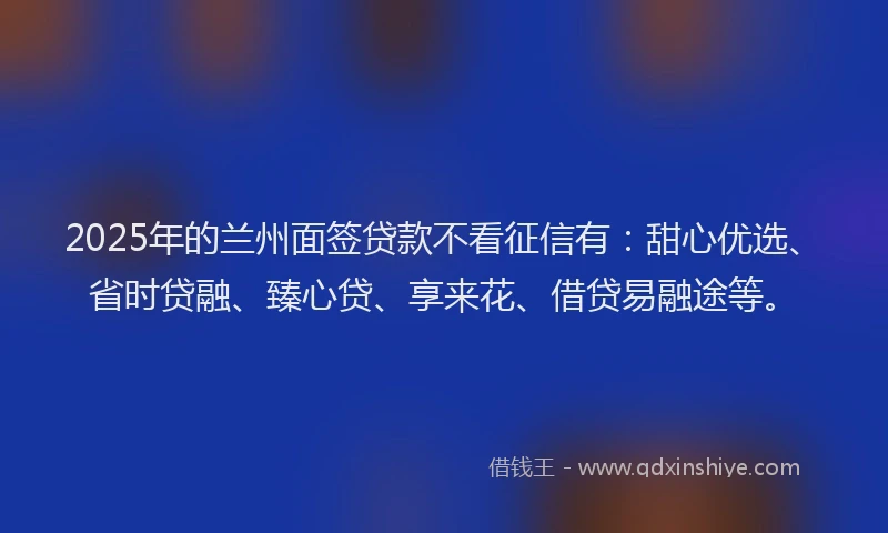 2025年的兰州面签贷款不看征信有：甜心优选、省时贷融、臻心贷、享来花、借贷易融途等。