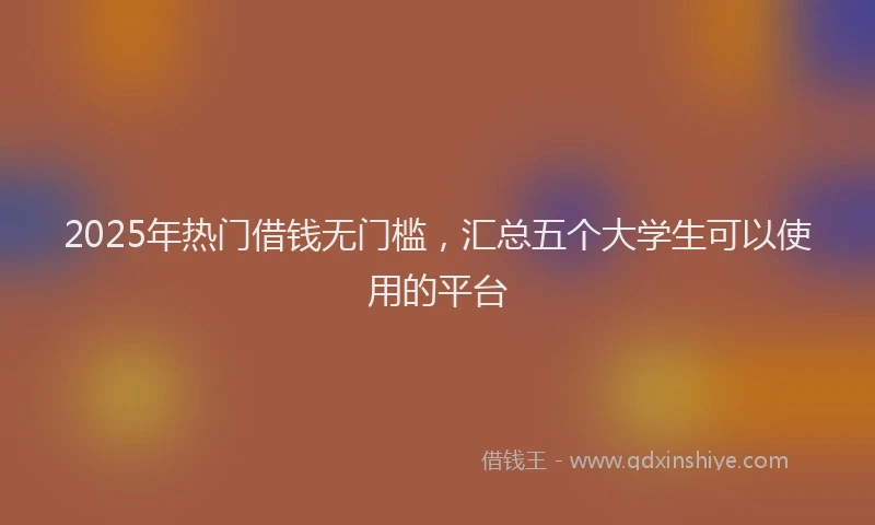 2025年热门借钱无门槛，汇总五个大学生可以使用的平台