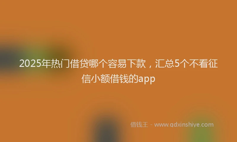 2025年热门借贷哪个容易下款，汇总5个不看征信小额借钱的app