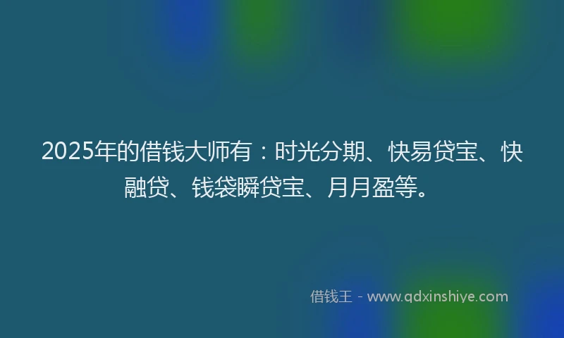 2025年的借钱大师有：时光分期、快易贷宝、快融贷、钱袋瞬贷宝、月月盈等。