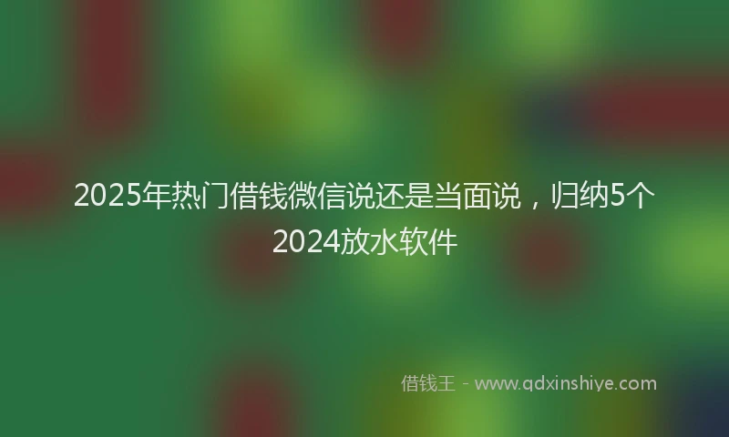 2025年热门借钱微信说还是当面说，归纳5个2024放水软件