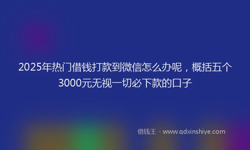 2025年热门借钱打款到微信怎么办呢，概括五个3000元无视一切必下款的口子