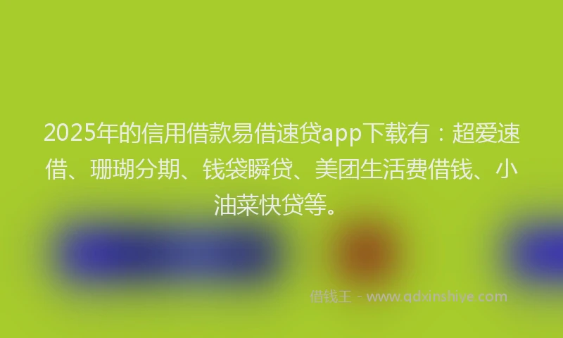 2025年的信用借款易借速贷app下载有：超爱速借、珊瑚分期、钱袋瞬贷、美团生活费借钱、小油菜快贷等。