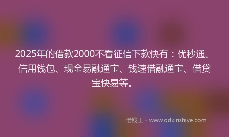 2025年的借款2000不看征信下款快有：优秒通、信用钱包、现金易融通宝、钱速借融通宝、借贷宝快易等。