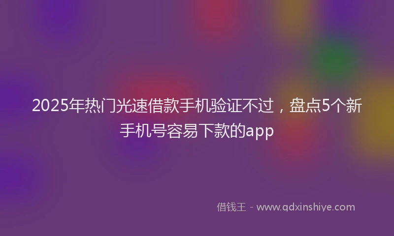 2025年热门光速借款手机验证不过，盘点5个新手机号容易下款的app