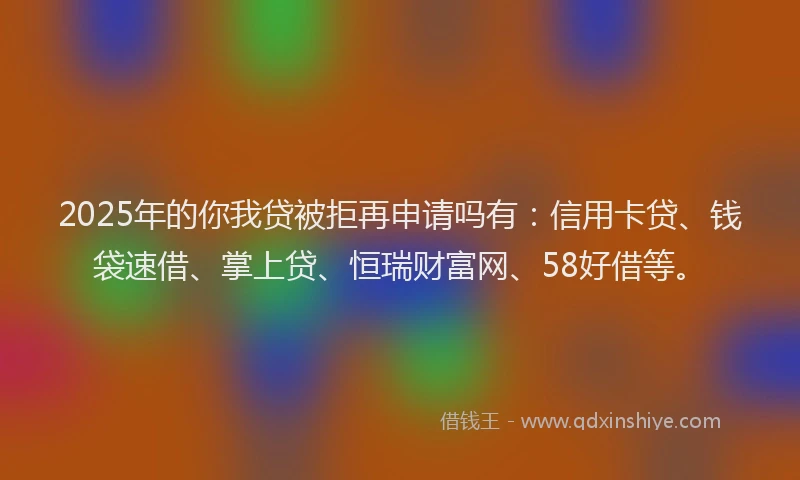 2025年的你我贷被拒再申请吗有：信用卡贷、钱袋速借、掌上贷、恒瑞财富网、58好借等。