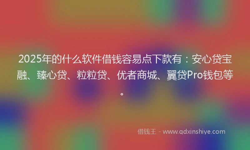 2025年的什么软件借钱容易点下款有：安心贷宝融、臻心贷、粒粒贷、优者商城、翼贷Pro钱包等。