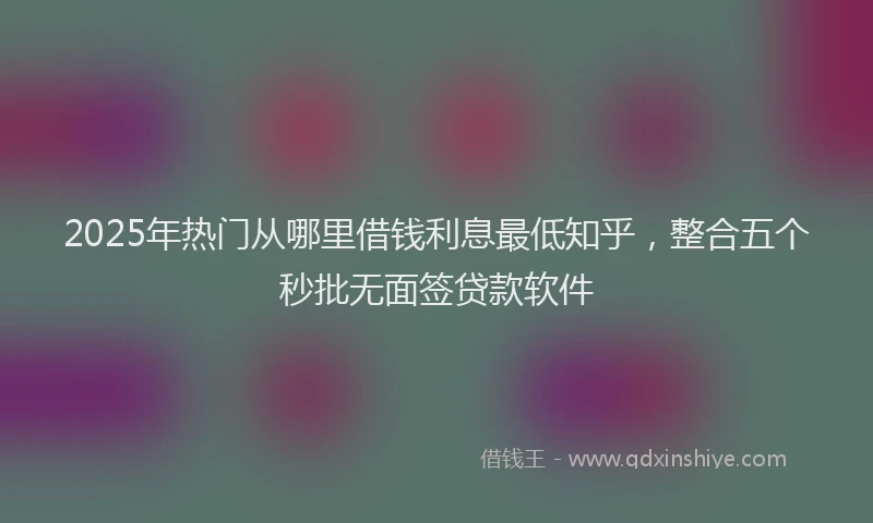 2025年热门从哪里借钱利息最低知乎，整合五个秒批无面签贷款软件