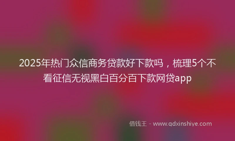 2025年热门众信商务贷款好下款吗，梳理5个不看征信无视黑白百分百下款网贷app
