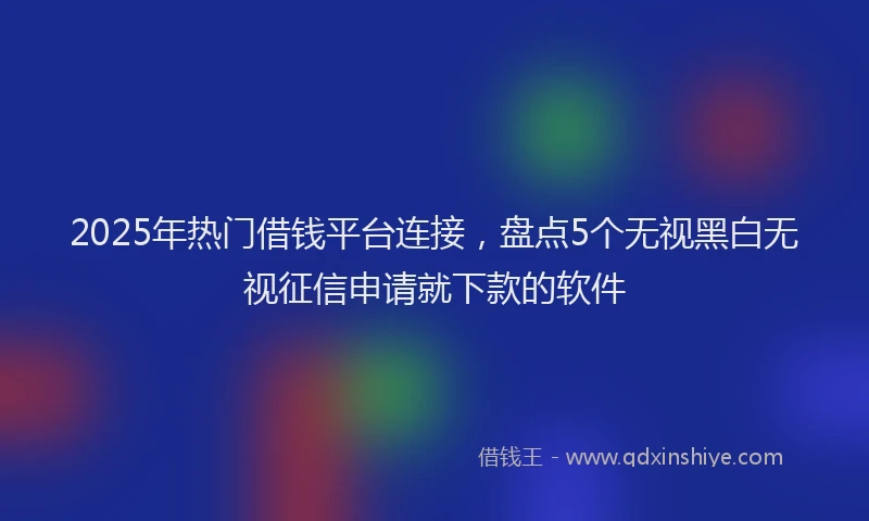2025年热门借钱平台连接，盘点5个无视黑白无视征信申请就下款的软件