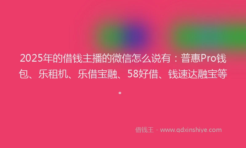 2025年的借钱主播的微信怎么说有：普惠Pro钱包、乐租机、乐借宝融、58好借、钱速达融宝等。