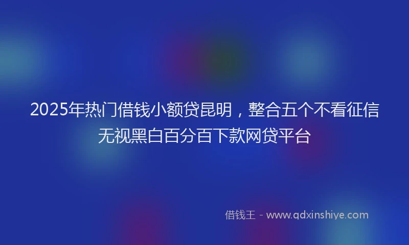 2025年热门借钱小额贷昆明，整合五个不看征信无视黑白百分百下款网贷平台