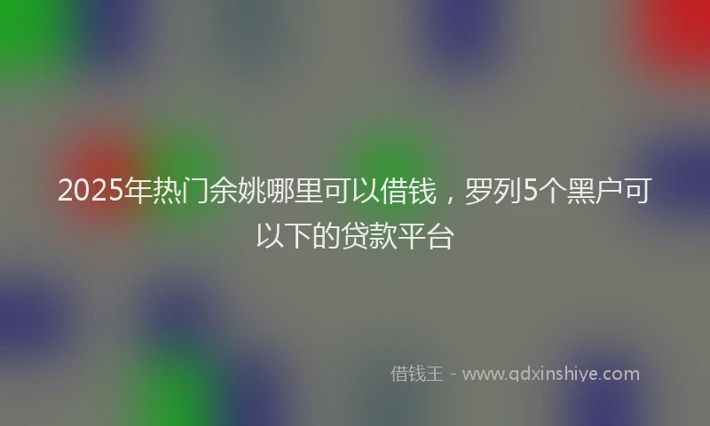 2025年热门余姚哪里可以借钱，罗列5个黑户可以下的贷款平台
