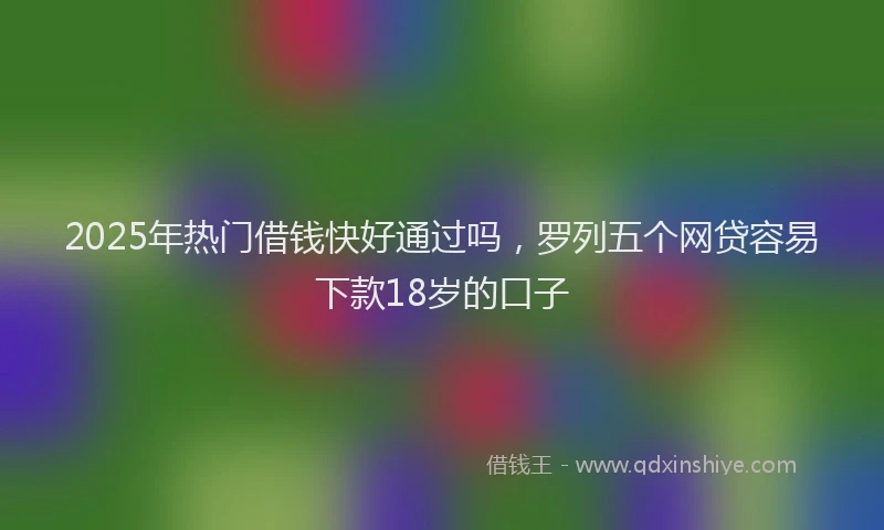 2025年热门借钱快好通过吗，罗列五个网贷容易下款18岁的口子