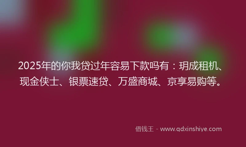 2025年的你我贷过年容易下款吗有：玥成租机、现金侠士、银票速贷、万盛商城、京享易购等。