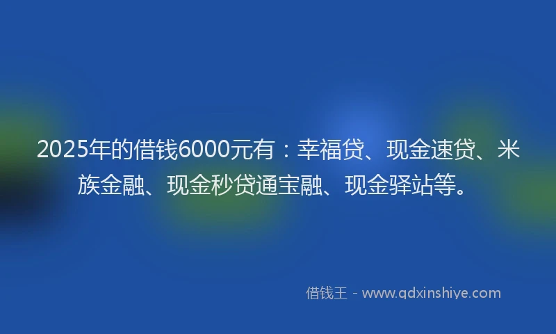 2025年的借钱6000元有：幸福贷、现金速贷、米族金融、现金秒贷通宝融、现金驿站等。