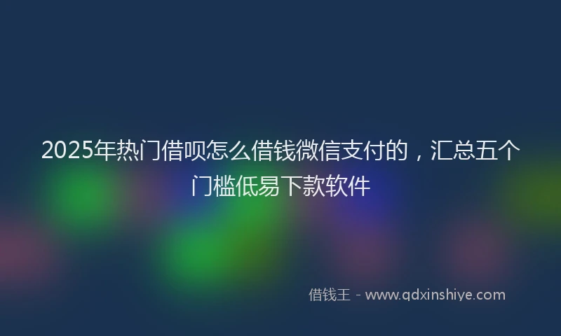 2025年热门借呗怎么借钱微信支付的，汇总五个门槛低易下款软件