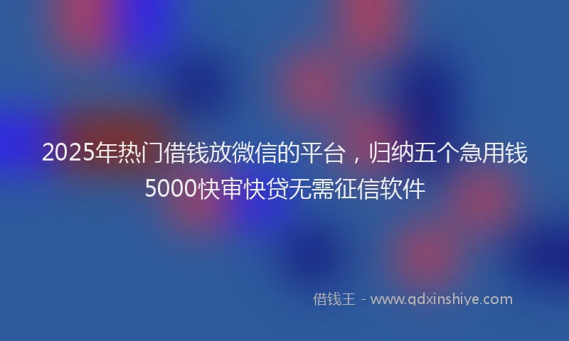 2025年热门借钱放微信的平台，归纳五个急用钱5000快审快贷无需征信软件