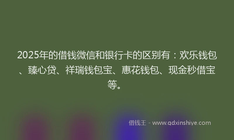 2025年的借钱微信和银行卡的区别有：欢乐钱包、臻心贷、祥瑞钱包宝、惠花钱包、现金秒借宝等。