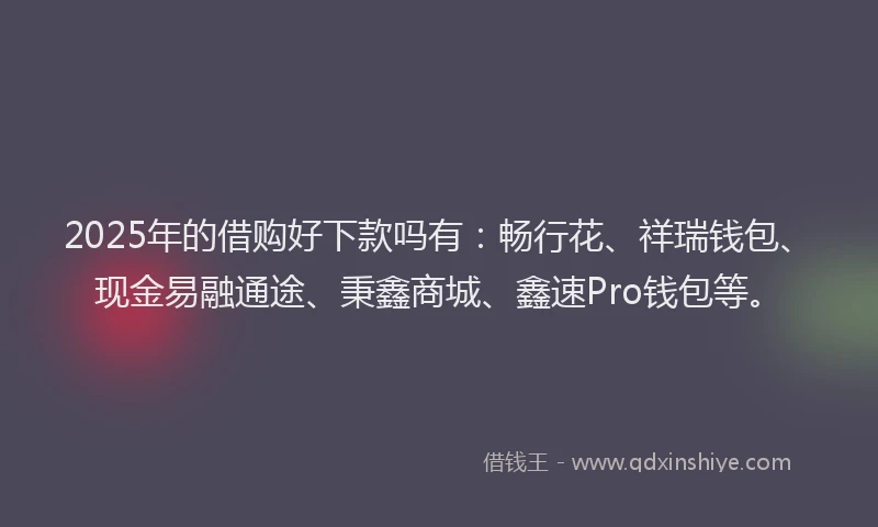 2025年的借购好下款吗有：畅行花、祥瑞钱包、现金易融通途、秉鑫商城、鑫速Pro钱包等。