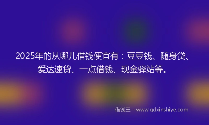 2025年的从哪儿借钱便宜有：豆豆钱、随身贷、爱达速贷、一点借钱、现金驿站等。